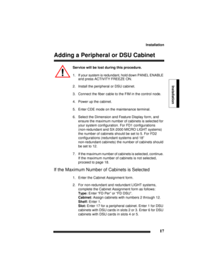 Page 27Installation
17
Installation
Adding a Peripheral or DSU Cabinet
Service will be lost during this procedure.
1. If your system is redundant, hold down PANEL ENABLE 
and press ACTIVITY FREEZE ON.
2. Install the peripheral or DSU cabinet.
3. Connect the fiber cable to the FIM in the control node.
4. Power up the cabinet.
5. Enter CDE mode on the maintenance terminal.
6. Select the Dimension and Feature Display form, and 
ensure the maximum number of cabinets is selected for 
your system configuration. For...