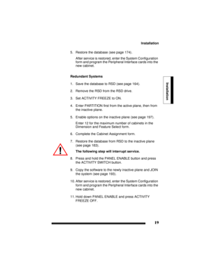 Page 29Installation
19
Installation
5. Restore the database (see page 174).
After service is restored, enter the System Configuration 
form and program the Peripheral Interface cards into the 
new cabinet.
Redundant Systems
1. Save the database to RSD (see page 164).
2. Remove the RSD from the RSD drive.
3. Set ACTIVITY FREEZE to ON.
4. Enter PARTITION first from the active plane, then from 
the inactive plane.
5. Enable options on the inactive plane (see page 197).
Enter 12 for the maximum number of cabinets...