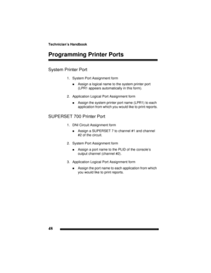 Page 58Technician’s Handbook
48
Programming Printer Ports
System Printer Port
1. System Port Assignment form
!Assign a logical name to the system printer port 
(LPR1 appears automatically in this form).
2. Application Logical Port Assignment form
!Assign the system printer port name (LPR1) to each 
application from which you would like to print reports.
SUPERSET 700 Printer Port
1. DNI Circuit Assignment form
!Assign a SUPERSET 7 to channel #1 and channel 
#2 of the circuit.
2. System Port Assignment form...