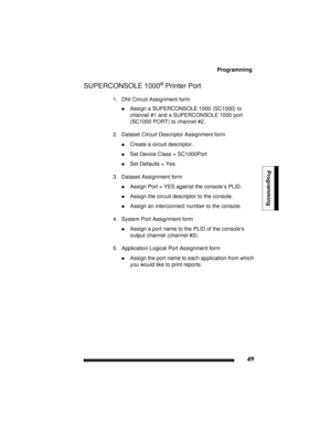 Page 59Programming
49
Programming
SUPERCONSOLE 1000® Printer Port
1. DNI Circuit Assignment form
!Assign a SUPERCONSOLE 1000 (SC1000) to 
channel #1 and a SUPERCONSOLE 1000 port 
(SC1000 PORT) to channel #2.
2. Dataset Circuit Descriptor Assignment form
!Create a circuit descriptor.
!Set Device Class = SC1000Port
!Set Defaults = Yes.
3. Dataset Assignment form
!Assign Port = YES against the console’s PLID.
!Assign the circuit descriptor to the console.
!Assign an interconnect number to the console.
4. System...