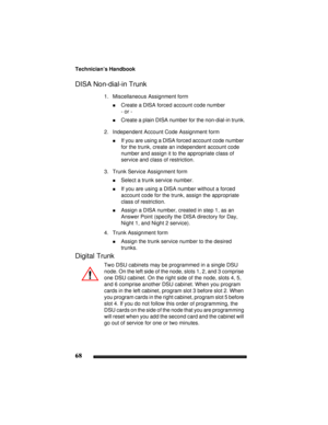 Page 78Technician’s Handbook
68
DISA Non-dial-in Trunk
1. Miscellaneous Assignment form
!Create a DISA forced account code number
- or -
!Create a plain DISA number for the non-dial-in trunk.
2. Independent Account Code Assignment form
!If you are using a DISA forced account code number 
for the trunk, create an independent account code 
number and assign it to the appropriate class of 
service and class of restriction.
3. Trunk Service Assignment form
!Select a trunk service number.
!If you are using a DISA...