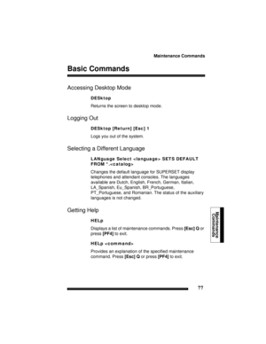 Page 87Maintenance Commands
77
Maintenance
Commands 
Basic Commands
Accessing Desktop Mode
DESktop
Returns the screen to desktop mode.
Logging Out
DESktop [Return] [Esc] 1
Logs you out of the system.
Selecting a Different Language
LANguage Select  SETS DEFAULT 
FROM *.
Changes the default language for SUPERSET display 
telephones and attendant consoles. The languages 
available are Dutch, English, French, German, Italian, 
LA_Spanish, Eu_Spanish, BR_Portuguese, 
PT_Portuguese, and Romanian. The status of the...