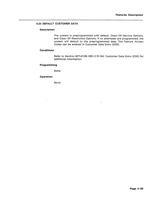 Page 131Features Description 
4.24 DEFAULT CUSTOMER DATA 
Description 
The system is preprogrammed with default, Class-Of-Service Options, 
and Class-Of-Restriction Options; if no alternates are programmed, the 
system will default to the preprogrammed data. The Feature Access 
Codes can be entered in Customer Data Entry (CDE). 
Conditions 
Refer to Section MITL9108-093-270-NA, Customer Data Entry (CDE) for 
additional information. 
Programming 
None 
Operation 
None 
Page 4-25  