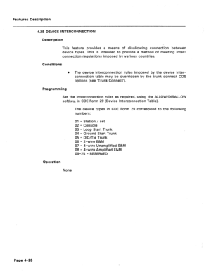 Page 132Features Description 
4.25 DEVICE lNTERCONNECTION 
Description 
This feature provides a means of disallowing connection between 
device tvpes. This is intended to provide a method of meeting inter- 
connection regulations imposed by various countries. 
Conditions 
0 The device interconnection rules imposed by the device inter- 
connection table may be overridden by the trunk connect COS 
options (see ‘Trunk Connect’). 
Programming 
Set the interconnection rules as required, using the ALLOW/DISALLOW...