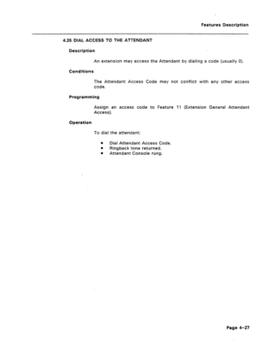 Page 133Features Description 
4.26 DIAL ACCESS TO THE ATTENDANT 
Description 
An extension may access the Attendant by dialing a code (usually 0). 
Conditions 
The Attendant Access Code may not conflict with any other access 
code. 
Programming 
Assign an access code to Feature 11 (Extension General Attendant 
Access). 
Operation 
To dial the attendant: 
a Dial Attendant Access Code. 
e 
Ringback tone returned. 
m 
Attendant Console rung. 
Page 4-27  