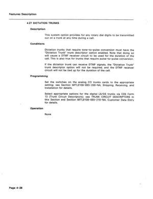 Page 134Features Description 
4.27 DICTATION TRUNKS 
Description 
This system option provides for any rotary dial digits to be transmitted 
out on a trunk at any time during a call. 
Conditions 
Dictation trunks that require tone-to-pulse conversion must have the 
“Dictation Trunk” trunk descriptor option enabled. Note that doing so 
will cause a DTMF receiver circuit to be used for the duration of the 
call. This is also true for trunks that require pulse-to-pulse conversion. 
If the dictation trunk can receive...