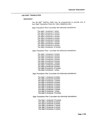 Page 135Features Description 
4.28 DIGIT TRANSLATIDN 
Description 
The SX-200@ DIGITAL PABX may be programmed to provide one of 
four Digit Translation Plans for rotary telephone sets. 
Digit Translation Plan 0 provides the following translations: 
The digit 1 produces 1 pulse. 
The digit 2 produces 2 pulses. 
The digit 3 produces 3 pulses. 
The digit 4 produces 4 pulses. 
The digit 5 produces 5 pulses. 
The digit 6 produces 6 pulses. 
The digit 7 produces 7 pulses. 
The digit 8 produces 8 pulses. 
The digit 9...