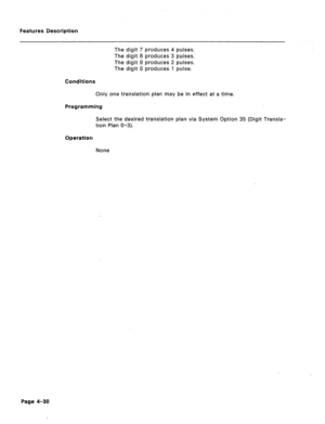 Page 136Features Description 
The digit 7 produces 4 pulses. 
The digit 8 produces 3 pulses. 
The digit 9 produces 2 pulses. 
The digit 0 produces 1 pulse. 
Conditions 
Only one translation plan may be in effect at a time. 
Programming 
Select the desired translation plan via System Option 35 (Digit Transla- 
tion Plan O-3). 
Bperatiom 
None 
Page 4-3Q  