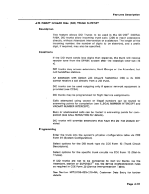 Page 137Features Description 
4.29 DIRECT INWARD DIAL (DID) TRUNK SUPPORT 
Description 
This feature allows DID Trunks to be used in the SX-200@ DIGITAL 
PABX. DID trunks allow incoming trunk calls (DID) to reach extensions 
directly, without Attendant intervention or assistance. The length of the 
incoming number, the number of digits to be absorbed, and a prefix 
digit, if required, may also be specified. 
Conditions 
If the DID trunk sends less digits than expected, the trunk will receive 
reorder tone from...