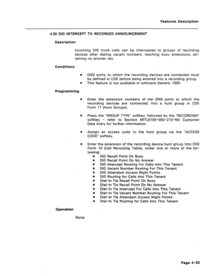 Page 139Features Description 
4.30 DID INTERCEPT TO RECORDED ANNOUNCEMENT 
Description 
incoming DID trunk calls can be intercepted to groups of recording 
devices after dialing vacant numbers, reaching busy extensions, ob- 
taining no answer, etc. 
Conditions 
m 
e 
Programming 
l 
ONS ports, to which the recording devices are connected must 
be defined in CDE before being entered into a recording group. 
This feature is not available in software Generic 1000. 
Enter the extension numbers of the ONS ports to...