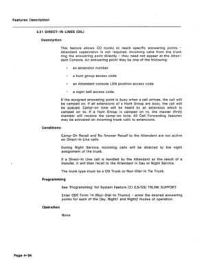 Page 140Features Description 
4.31 DIRECT-IN LINES (DIL) 
Description 
This feature allows CO trunks to reach specific answering points - 
Attendant supervision is not required. Incoming calls from the trunk 
ring the answering point directly - they need not appear at the Atten- 
dant Console. An answering point may be one of the following: 
- an extension number 
- a hunt group access code 
- an Attendant console LDN position access code 
- a night bell access code. 
If the assigned answering point is busy when...