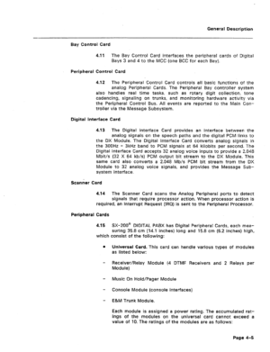 Page 18General Description 
Bay Control Card 
4.11 The Bay Control Card interfaces the periphe:al cards of Digital 
Bays 3 and 4 to the MCC (one BCC for each Bay). 
Peripheral Control Card 
4.12 The Peripheral Control Card controls ail basic functions of the 
analog Peripheral Cards. The Peripheral Bay controller system 
also handles real time tasks, such as rotary digit collection, tone 
cadencing, signaling on trunks, and monitoring hardware activity via 
the Peripheral Control Bus. All events are reported to...