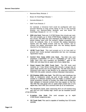 Page 19General Description 
- Receiver/Relay Module: 2 
- Music On Hold/Pager Module: 1 
- Console Module: 5 
- E&M Trunk Module: 3 
For example, a Universal Card could be configured with two 
Console Modules (a total power rating of lo), or one Console 
Module, two Receiver/Relay Modules, 
and one Music On 
Hold/Pager Module (5 + 2 + 2 + 1 = ‘lo). 
0 ONS Line Card. There are 12 DTMF/Rotary line circuits per card. 
The card accepts up to three DTMF/Rotary telephone sets per 
line circuit. The ONS line card...