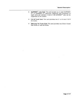 Page 20,General Description 
0 SUPERSET” Line Card. This card accepts up to eight SUPERSET 
31M or SUPERSET qTM electronic telephone sets (maximum of 
eight cards per cabinet). A total of 128 SUPERSET@ sets can be 
supported by the system. 
l E & M Trunk Card. This card provides two 2- or 4-wire E & M 
tie trunks. 
l DID/Loop Tie Trunk Card. This card provides two Direct inward 
Dial trunks or loop tie trunks. 
Page 4-7/7  