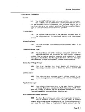 Page 21General Description 
5. SOFTWARE OVERVIEW 
General 
5.01 The SX-200’ DIGITAL PABX software is divided into two sepa- 
rate sections, one to run the Main Control processor and one to 
run the Peripheral Control processors. Each software section has its 
own layers to carry out system functions. The layers defined below 
apply to both controllers unless otherwise specified. 
Physical Layer 
5.02 The physical layer consists of the operating hardware such as 
the microprocessor, its associated memory and...