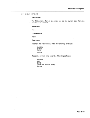 Page 283Features Description 
6.11 SHOW, SET DATE 
Description 
The Maintenance Person can show and set the system date from the 
maintenance terminal. 
Conditions 
None 
Programming 
None 
Operation 
To show the system date, enter the following softkeys: 
SYSTEM 
SHOW 
DATE 
ENTER 
To set the system date, enter the following softkeys: 
SYSTEM 
SET 
DATE 
(enter the desired date) 
ENTER 
Page 6-11  