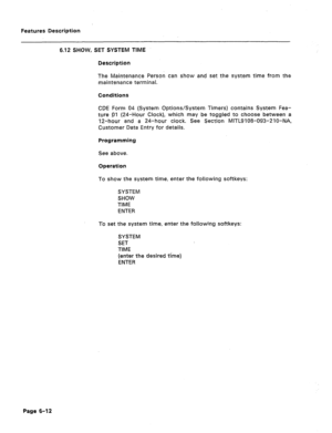 Page 284Features Description 
6.12 SHOW, SET SYSTEM TIME 
Description 
The Maintenance Person can show and set the system time from the 
maintenance terminal. 
Conditions 
CDE Form 04 (System Options/System Timers) contains System Fea- 
ture gl (24-Hour Clock), which may be toggled to choose between a 
12-hour and a 24-hour ciock. See Section MITL9108-093-210-NA, 
Customer Data Entry for details. 
Programming 
See above. 
Operation 
To show the system time, enter the following softkeys: 
SYSTEM 
SHOW 
TIME...