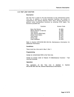 Page 285Features Description 
6.13 TEST LINE FUNCTION 
Description 
The test line is wired to the test terminals on the maintenance panel. 
This line, in addition to normal extension facilities, has access to 
maintenance and testing features which allow service personnel to 
perform some maintenance functions by entering DTMF digits. The 
functions possible are: 
Function Access Code 
Busy-Out Device 
Return Device To Service 
Test Device 
Test Junctor (PCM Path) 
Direct Trunk Select 
Test Printer 
Dump Logs...