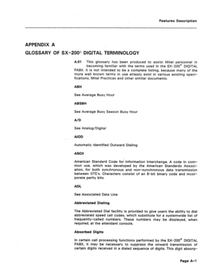 Page 286Features Description 
APPENDIX A 
GLOSSARY OF SX-200” DlGEYAL TERMINOLOGY 
A.01 This glossary has been produced to assist Mite1 personnel in 
becoming familiar with the terms used in the SX--ZOO@ DIGITAL 
PABX. It is not intended to be a complete listing, because many of the 
more well known terms in use already exist in various existing speci- 
fications, Mite1 Practices and other similar documents. 
ABH 
See Average Busy Hour 
ABSBH 
See Average Busy Season Busy Hour 
A/D 
See Analog/Digital 
AIOD...