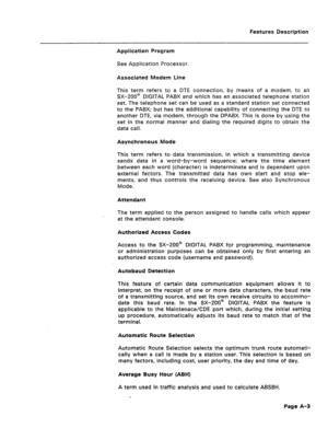 Page 288Features Description 
Application Program 
See Application Processor. 
Associated Modem Line 
This term refers to a DTE connection, by means of a modem, to an 
SX-200@ DIGITAL PABX and which has an associated telephone station 
set. The telephone set can be used as a standard station set connected 
to the PABX; but has the additional capability of connecting the DTE to 
another DTE, via modem, through the DPABX. This is done by using the 
set in the normal manner and dialing the required digits to obtain...