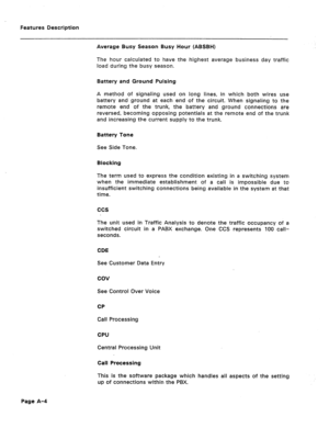 Page 289Features Description 
Average Busy Season Busy Hour (ABSBH) 
The hcur calculated to have the highest average business day traffic 
load during the busy season. 
Battery and Ground Pulsing 
A method of signaling used on long lines, in which both wires use 
battery and ground at each end of the circuit. When signaling to the 
remote end of the trunk, the battery and ground connections are 
reversed, becoming opposing potentials at the remote end of the trunk 
and increasing the current supply to the trunk....
