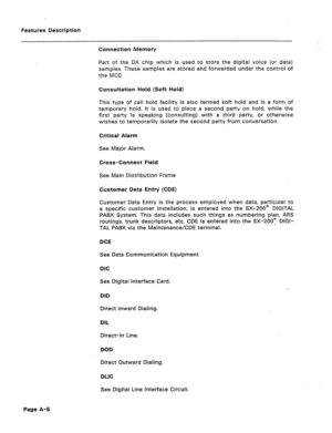 Page 291Features Description 
Connection Memory 
Part of the DX chip which is used to store the digital voice (or data) 
samples. These samples are stored and forwarded under the control of 
the MCC. 
Consultation Hold (Soft Hold) 
This type of call hold facility is also termed soft hold and is a form of 
temporary hold. It is used to place a second party on hold, while the 
first party is speaking (consulting) with a third party, or otherwise 
wishes to temporarily isolate the second party from conversation....