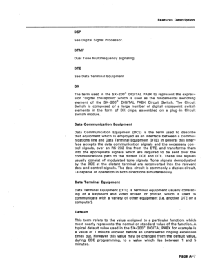 Page 292Features Description 
DSP 
See Digital Signal Processor. 
DTMF 
Dual Tone Multifrequency Signaling. 
DTE 
See Data Terminal Equipment 
DX 
The term used in the SX-200@ DIGITAL PABX to represent the expres- 
sion “digital crosspoint” which is used as the fundamental switching 
element of the SX-200@ DIGITAL PABX Circuit Switch. The Circuit 
Switch is composed of a large number of digital crosspoint switch 
elements in the form of DX chips, assembled on a plug-in Circuit 
Switch module. 
Data Communication...