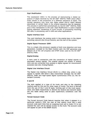 Page 293Features Description 
Digit Modification 
This expression refers to the process of restructuring a dialed se- 
quence of digits received by the SX-200@ DIGITAL PABX which effec- 
tively results in the production of a different sequence of digits. The 
revised sequence may have new digits added and/or digits deleted 
(absorbed), or certain digits in the original sequence may be repeated. 
This process is performed automatically by the SX-200@ DIGITAL PABX 
and is thus transparent to the user. Digit...