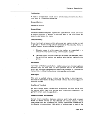 Page 294Features Description 
Full Duplex 
A method of operation which allows simultaneous transmission from 
both ends of a communications link 
Ground Button 
See Recall Button 
Ground Start 
The term used to designate a particular type of trunk circuit, on which 
a ground condition is applied to the ring lead of the trunk when an 
outgoing call seizes the trunk. 
Group Hunting 
Group Hunting is a feature which allows certain stations to be formed 
in groups so that incoming calls are directed to the group by...