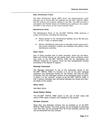 Page 296Features Description 
Main Distribution Frame 
The Main Distribution frame (MDF) forms the interconnection point 
between the in-house PBX (for example the SX-200@ DIGITAL PABX), 
and the internal 
and external cabling to the PBX. The MDF provides a 
convenient and flexible means of interfacing the cabling to the system. 
The MDF is also known as the Cross-Connect Field. 
Maintenance Panel 
The Maintenance Panel of the SX-200@ DIGITAL PABX performs a 
variety of functions, including the following: 
l...