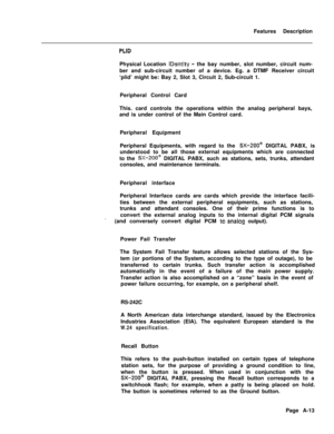 Page 298Features DescriptionPLIDPhysical Location 
IDentity - the bay number, slot number, circuit num-
ber and sub-circuit number of a device. Eg. a DTMF Receiver circuit
‘plid’ might be: Bay 2, Slot 3, Circuit 2, Sub-circuit 1.
Peripheral Control Card
This. card controls the operations within the analog peripheral bays,
and is under control of the Main Control card.
Peripheral Equipment
Periphersl Equipments, with regard to the 
SX-200@ DIGITAL PABX, is
understood to be all those external equipments which are...