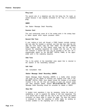Page 299-Features Description
Ring Lead
The second wire of a telephone pair (the first being the Tip Lead), so
named because it was originally connected to the “ring’ of a telephoneplug.SMDR
See Station Message Detail Recording
Scanner Card
This card continuously scans all of the analog ports in the anaiog bays
to detect signals which require processor action.
Second Dial Tone
A user making a trunk call through a PABX System normally receives
dial tone after the handset is removed, and then dial tone from the...