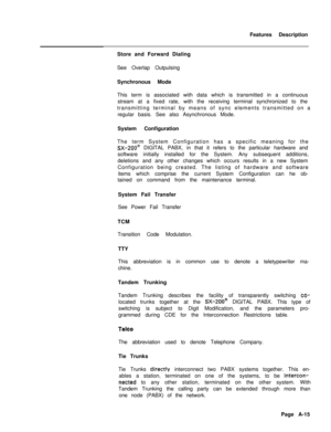 Page 300Features Description
Store and Forward Dialing
See Overlap Outpulsing
Synchronous Mode
This term is associated with data which is transmitted in a continuous
stream at a fixed rate, with the receiving terminal synchronized to the
transmitting terminal by means of sync elements transmitted on a
regular basis. See also Asynchronous Mode.
System Configuration
The term System Configuration has a specific meaning for theSX-200@ DIGITAL PABX, in that it refers to the particular hardware and
software initially...