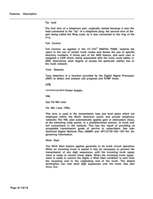 Page 301Features Description
Tip iead
The first wire of a telephone pair, originally named because it was the
lead connected to the “tip” of a telephone plug; the second wire of the
pair being called the Ring Lead, as it was connected to the ring of theplug.Toll Control
Toll Control, as applied in the 
SX-ZOO@ DIGITAL PABX, restricts the
users to the use of certain trunk routes and denies the use of specific
directory numbers. It forms part of the ARS feature, and each user is
assigned a COR which, being...