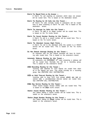 Page 311Features Description
Dial-In Tie Recall Point on No Answer -A Dial-In Tie call reaching an extension which does not answer
will be routed here. This is based on the destination tenant.
Dial-In Tie Routing for All Calls into this Tenant 
-All Dial-In Tie calls normally routed to extensions will be routed
here to allow screening of Dial-In Tie calls. This is based on the
destination tenant.
Dial-In Tie Intercept for Galls into this Tenant 
-A Dial-In Tie 
cali to an illegal number will be routed here....