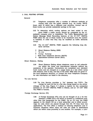 Page 330Automatic Route Selection and Toll Control
3. CALL ROUTING OPTIONS
General3.01Telephone companies offer a number of different methods of
routing calls over the public network (e.g., tie trunks, WATS
lines), each of which has a different cost structure. Correct use of
these trunks can provide substantial savings to the user.
3.02 To determine which routing options are best suited to any
given PABX a traffic survey should be completed by the in-
stallation company prior to installation. The Traffic...