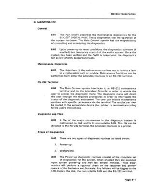 Page 35General Description 
8. MAINTENANCE 
General 
8.01 This Part briefly describes the maintenance diagnostics for the 
SX-200’ DIGITAL PABX. These diagnostics test the operation of 
the system hardware. The Main Control system has the responsibility 
of controlling and scheduling the diagnostics. 
8.02 Upon power-up or reset conditions, the diagnostics software (if 
enabled) has temporary control of the entire system. Once the 
system has been verified and the PABX is operational, the diagnostics 
run as...