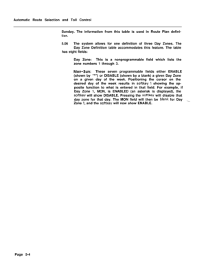 Page 342Automatic Route Selection and Toll Control
Sunday. The information from this table is used in Route Plan defini-tion.5.06The system allows for one definition of three Day Zones. The
Day Zone Definition table accommodates this feature. The table
has eight fields:
Day Zone:This is a nonprogrammable field which lists the
zone numbers 1 through 3.
Mon-Sun:These seven programmable fields either ENABLE
(shown by 
“*‘I)or DISABLE (shown by a blank) a given Day Zone
on a given day of the week. Positioning the...