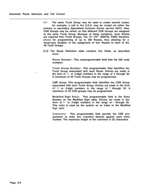 Page 346Automatic Route Selection and Toll Control5.11The same Trunk Group may be used to create several routes;
for example, a call in the U.S.A. may be routed via either the
primary or secondary Specialized Common Carrier service (SCC). Also,
COR Groups may be varied, so that different COR Groups are assigned
to the same Trunk Group. Because of these variations, more Routes
are required than Trunk Groups. The 
SX-200@ DIGITAL PABX therefore
allows for programming of up to 200 Routes, thus allowing for a...