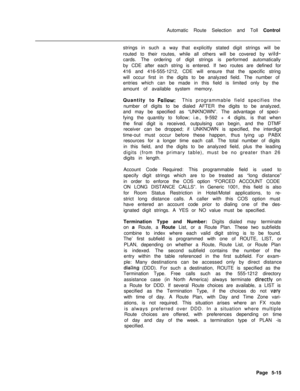 Page 353Automatic Route Selection and Toll Control
strings in such a way that explicitly stated digit strings will be
routed to their routes, while all others will be covered by wild-cards. The ordering of digit strings is performed automatically
by CDE after each string is entered. If two routes are defined for
416 and 416-555-1212, CDE will ensure that the specific string
will occur first in the digits to be analyzed field. The number of
entries which can be made in this field is limited only by the
amount of...