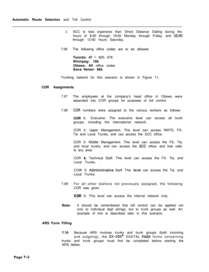 Page 359Automatic Route Selection and Toll Control3.SCC is less expensive than Direct Distance Dialing during the
hours of 8:00 through 18:00 Monday through Friday, and 
08:OOthrough 12:00 hours Saturday.
7.06The following office codes are to be allowed:
Toronto: 47 1, 825, 678
Winnipeg: 786
Ottawa: All office codes
Boca Raton: 994.
Trunking network for this scenario is shown in Figure 7-l.
COR Assignments
7.07The employees at the company’s head office in Ottawa were
separated into COR groups for purposes of...