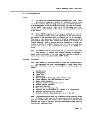 Page 373Station Message Detail Recording
2. DETAiLED DESCRIPTION
General
2.01The SMDR data collection process is initiated every time a trunk
(incoming or outgoing) is seized. The collection process forms
part of the system’s call processing routines; as such, data is collected
on a per-call basis for the duration of each call. The data is formatted
into an SMDR record and is routed to an RS-232 output port. The
records can be routed directly to the output port as described in Part 3
of this Practice.
2.02When...