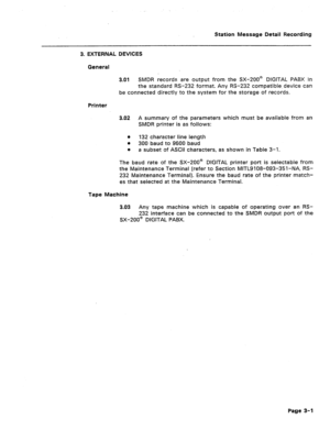 Page 382Station Message Detail Recording 
3. EXTERNAL DEVICES 
General 
3.61 SMDR records are output from the 13X-200@ DIGITAL PABX in 
the standard RS-232 format. Any RS-232 compatible,device can 
beconnected directly to the system for the storage of records. 
Printer 
3.02 A summary of the parameters which must be available from an 
SMDR printer is as follows: 
a 
132 character line length 
l 300 baud to 9600 baud 
0 
a subset of ASCII characters, as shown in Table 3-l. 
The baud rate of the SX-200@ DIGITAL...