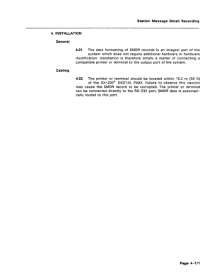 Page 384Station Message Detail Recording 
4. INSTALLATION 
General 
4.01 The data formatting of SMDR records is an integral part of the 
system which does not require additional hardware or hardware 
modification. installation is therefore simply a matter of connecting a 
compatible printer or terminal to the output port of the system. 
Cabling 
4.02 The printer or terminal should be located within 15.2 m (50 ft) 
of the SX-200@ DIGITAL PABX. Failure to observe this caution 
may cause the SMDR record to be...