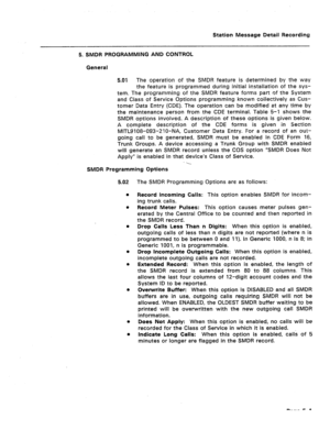 Page 385Station Message Detail Recording 
5. SMDR PROGRAMMING AND CONTROL 
General 
5.01 The operation of the SMDR feature is determined by the way 
the feature is programmed during initial installation of the sys- 
tem. The programming of the SMDR feature forms part of the System 
and Class of Service Options programming known collectively as Cus- 
tomer Data Entry (CDE). The operation can be modified at any time by 
the maintenance person from the CDE terminal. Table 5-l shows the 
SMDR options involved. A...