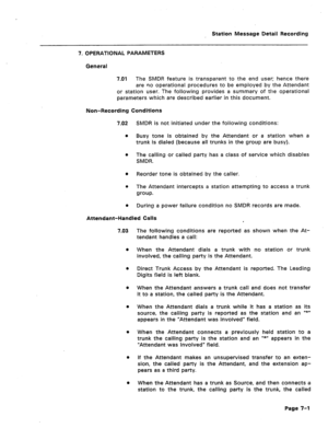 Page 388Station Message Detail Recording 
7. OPERATIONAL PARAMETERS 
General 
7.01 The SMDR feature is transparent to the end user; hence there 
are no operational procedures to be employed by the Attendant 
or station user. The following provides a summary of the operational 
parameters which are described earlier in this document. 
Non-Recording Conditions 
7.02 SMDR is not initiated under the following conditions: 
l Busy tone is obtained by the Attendant or a station when a 
trunk is dialed (because all...