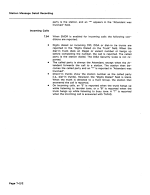 Page 389Station Message Detail Recording 
- 
party is the station, and an u*” appears in the “Attendant was. 
involved” field. 
Incoming Calls 
7.04 
l 
e 
l 
When SMDR is enabled for incoming calls the following con- 
ditions are reported: 
Digits dialed on incoming DID, DISA or dial-in tie trunks are 
reported in the “Digits Dialed on the Trunk” field. When the 
dial-in trunk dials an illegal or vacant number or hangs up 
before completing the number, the call is reported. The called 
party is the station...