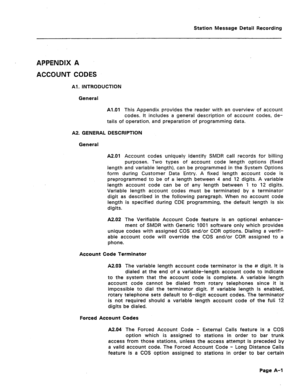 Page 390Station Message Detail Recording 
APPENDIX A 
ACCOUNT CODES 
Al. INTRODUCTION 
General 
Al.01 This Appendix provides the reader with an overview of account 
codes. It includes a general description of account codes, de- 
tails of operation, and preparation of programming data. 
A2 GENERAL DESCRIPTION 
General 
A201 Account codes uniquely identify SMDR call records for billing 
purposes. Two types of account code length options (fixed 
length and variable length), can be programmed in the System Options...