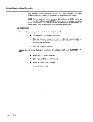 Page 391Station Message Detail Recording 
long distance calls (identified in the ARS Digit Strings CDE form), 
unless the access attempt is preceded by a valid account code. 
A2.05 Forced account codes can also be assigned to DISA trunks via 
the COS of the special DISA trunk in order to force a validation 
check on incoming DISA calls. System dial tone is not returned to the 
caller until a valid independent account code is received. 
A3. OPERATION 
Account Code entry at the start of an outgoing call: 
8 
Lift...