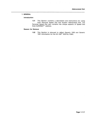 Page 394Abbreviated Dial 
1. GENERAL 
Introduction 
1 .Ol This Section contains a description and instructions for using 
both Personal Speed Dial and System Abbreviated Dial. The 
Personal Speed Dial part contains the unique aspects of Speed Dial 
from SUPERSET@ stations. 
Reason for Reissue 
1.02 This Section is reissued to reflect Generic 1000 and Generic 
1001 information for the SX-200’ DIGITAL PABX. 
Page l-l/l  